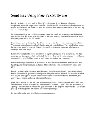 Send Fax Using Free Fax Software
Free fax software? Is there such as thing? Well, the answer is yes. Because of intense
competition, some service providers do offer a service whether clients can email a document and
have it delivered as a fax for FREE! This is a gem for those who are on the move or are working
on a shoestring budget.

Of course since these are freebies, we cannot expect too much, say in terms of speed of delivery
or coverage area. But if you only send faxes to a certain area and have no other demands, it may
be worth your while to use this service.

Sometimes, some reputable firms do offer a service or free fax software on a promotional basis.
You can use this software completely free for a certain period of time. They would allow you to
fax to certain countries or areas. It is sort of a test-drive to enable you to see whether their
offerings meet your needs.

Some services are run by public institutions of higher learning and even universities. But their
coverage and features are relatively limited. But if you do a search on the internet, you will come
across services provided by a group of individuals, institutions and companies.

But their offerings are not free. It is meant to be a not-for-profit operation. It means users will
have to pay for its service but at cost price. That's where the term "not for profit" comes into
play.

Free fax software works like this. You download the software and install it into your computer.
Before you can use it, you need to configure it with your modem. The free fax software provider
will tell you what type of modem you will need to make their product work. Remember, not
every type of modem will work with such softwares.

Once that is settle with, you just type your document the way you normally do, either with your
Word program or even Wordpad and then use the fax software's "Print" function. But instead of
"pinting" the software will actually fax your document to the recipient. There will be a slot where
you key in the recipient's fax number and you are good to go.

For more information visit: http://faxing-services.blogspot.com
 