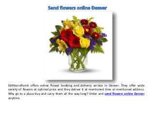 EdMooreflorist offers online flower booking and delivery service in Denver. They offer wide
variety of flowers at optimal price and they deliver it at mentioned time at mentioned address.
Why go to a place buy and carry them all the way long? Order and send flowers online Denver
anytime.
 