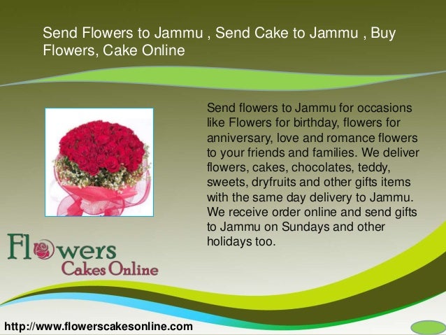 http://www.flowerscakesonline.com
Send Flowers to Jammu , Send Cake to Jammu , Buy
Flowers, Cake Online
Send flowers to Jammu for occasions
like Flowers for birthday, flowers for
anniversary, love and romance flowers
to your friends and families. We deliver
flowers, cakes, chocolates, teddy,
sweets, dryfruits and other gifts items
with the same day delivery to Jammu.
We receive order online and send gifts
to Jammu on Sundays and other
holidays too.
 