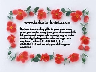 www.kolkataflorist.co.in
It's true that sending gifts to your dear ones
when you are far away bear your absence a little
bit easier and we provide an easy way to order
and send gifts to your loved ones anywhere
anytime. Call on +91-8288024441 ,
8288024442 and we help you deliver your
emotions.
 