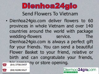 Send Flowers To Vietnam
• Dienhoa24gio.com deliver flowers to 60
provinces in whole Vietnam and over 140
countries around the world with package
wedding-flowers
service.
The
Dienhoa24gio.com is always a perfect gift
for your friends. You can send a beautiful
Flower Basket to your friend, relative or
birth and can congratulate your friends,
his company or store opening.

 
