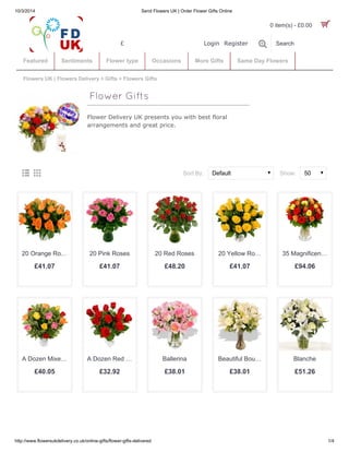 10/3/2014 Send Flowers UK | Order Flower Gifts Online 
£ Login Register  
0 item(s) - £0.00  
Featured Sentiments Flower type Occasions More Gifts Same Day Flowers 
Flowers UK | Flowers Delivery » Gifts » Flowers Gifts 
Flower Delivery UK presents you with best floral 
arrangements and great price. 
Search 
ÈÅ Sort By: Show: 
Default 50 
Flower Gifts 
20 Orange Ro… 
£41.07 
20 Pink Roses 
£41.07 
20 Red Roses 
£48.20 
20 Yellow Ro… 
£41.07 
35 Magnificen… 
£94.06 
A Dozen Mixe… 
£40.05 
A Dozen Red … 
£32.92 
Ballerina 
£38.01 
Beautiful Bou… 
£38.01 
Blanche 
£51.26 
http://www.flowersukdelivery.co.uk/online-gifts/flower-gifts-delivered 1/4 
 