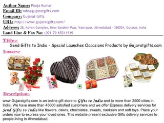 Author Name:   Pooja Kumar Email ID:   [email_address] Company:   Gujarat Gifts URL:   http://www.gujaratgifts.com/ Address:   28, Advait Complex, Near Sandesh Pass, Vastrapur, Ahmedabad - 380054, Gujarat, India Land Line & Fax No:   +091-79-65211519 Title:- Send Gifts to India - Special Launches Occasions Products by Gujaratgifts.com Images:- Description:- www.Gujaratgifts.com is an online gift store to  Gifts to India  and to more than 2500 cities in India. We have more than 45000 satisfied customers and we offer Express delivery services for  Send Gifts to India  like flowers, cakes, chocolates, sweets, nankeen and soft toys. Place your orders now to express your loved ones. This website present exclusive Gifts delivery services to people living in Ahmedabad. 