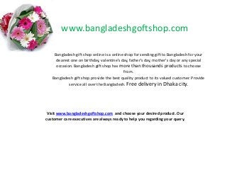 www.bangladeshgoftshop.com
Bangladesh gift shop online is a online shop for sending gift to Bangladesh for your
dearest one on birthday, valentine’s day, father's day, mother's day or any special
occasion. Bangladesh gift shop has more than thousands products to choose
from.
Bangladesh gift shop provide the best quality product to its valued customer. Provide
service all over the Bangladesh. Free delivery in Dhaka city.

Visit www.bangladeshgoftshop.com and choose your desired product. Our
customer care executives are always ready to help you regarding your query.

 