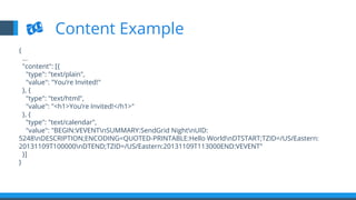 {
…
"content": [{
"type": "text/plain",
"value": "You’re Invited!"
}, {
"type": "text/html",
"value": "<h1>You’re Invited!</h1>"
}, {
"type": "text/calendar",
"value": "BEGIN:VEVENTnSUMMARY:SendGrid NightnUID:
5248nDESCRIPTION;ENCODING=QUOTED-PRINTABLE:Hello WorldnDTSTART;TZID=/US/Eastern:
20131109T100000nDTEND;TZID=/US/Eastern:20131109T113000END:VEVENT"
}]
}
Content Example
 