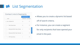 ▪  Allows you to create a dynamic list based
oﬀ of search criteria.
▪  For instance, you can create a segment
for only recipients that have opened your
email in the past.
List Segmentation
 