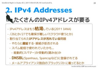 22
たくさんのIPv4アドレスが要る
2. IPv4 Addresses
- IPv4アドレスはもう枯渇している(2011 IANA)
- /26とか/27でも確保が難しい?(クラウド使うとか)
- 割り当てられたIPアドレスが汚れている問題
- やたらと遅延する・接続が拒否される
- スパム配信で使われていたかも...
- 能動的(スパマー)か受動的(踏み台)か
- DNSBL(Spamhaus, Spamcopなど)に登録されてる
- メールアプライアンス独自のブラックリストに載ってるとか
SendGrid Night in Osaka #2 | 2017/09/07(木) R3 instituteさん
SendGridのない世界 @azumakuniyuki
 