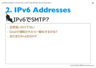 23
IPv6でSMTP?
2. IPv6 Addresses
- 全然追いかけてない
- Gmailで強制されたら一般化するかな?
- まだまだIPv4のSMTP
SendGrid Night in Osaka #2 | 2017/09/07(木) R3 instituteさん
SendGridのない世界 @azumakuniyuki
 