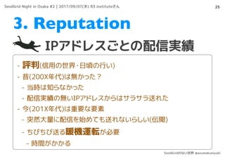 25
IPアドレスごとの配信実績
3. Reputation
- 評判(信用の世界・日頃の行い)
- 昔(200X年代)は無かった？
- 当時は知らなかった
- 配信実績の無いIPアドレスからはサラサラ送れた
- 今(201X年代)は重要な要素
- 突然大量に配信を始めても送れないらしい(伝聞)
- ちびちび送る暖機運転が必要
- 時間がかかる
SendGrid Night in Osaka #2 | 2017/09/07(木) R3 instituteさん
SendGridのない世界 @azumakuniyuki
 