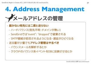 27
メールアドレスの管理
4. Address Management
- 届かない宛先には二度と送らない
- ハードバウンス(宛先不明・ドメインが無い)
- SendGridでは"event": "dropped"で破棄される
- SMTP接続が拒否されるようになる・遅延がひどくなる
- 送る量が少量でもアドレス管理はやるべき
- バウンスメールを解析するとか
- クラウドのバウンス系イベントをDBに反映させるとか
SendGrid Night in Osaka #2 | 2017/09/07(木) R3 instituteさん
SendGridのない世界 @azumakuniyuki
 