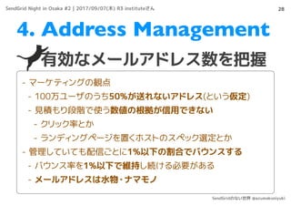 28
有効なメールアドレス数を把握
4. Address Management
- マーケティングの観点
- 100万ユーザのうち50%が送れないアドレス(という仮定)
- 見積もり段階で使う数値の根拠が信用できない
- クリック率とか
- ランディングページを置くホストのスペック選定とか
- 管理していても配信ごとに1%以下の割合でバウンスする
- バウンス率を1%以下で維持し続ける必要がある
- メールアドレスは水物・ナマモノ
SendGrid Night in Osaka #2 | 2017/09/07(木) R3 instituteさん
SendGridのない世界 @azumakuniyuki
 