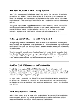 How SendGrid Works in Email Delivery Systems
SendGrid operates as an Email API and SMTP relay service that integrates with websites,
applications, and software systems. When a user sends an email through SendGrid, the
platform processes it, optimizes delivery, and routes it through trusted servers to improve
inbox placement. This helps reduce spam filtering and increases the chances of successful
delivery.
The system is designed to support both transactional and marketing emails. Transactional
emails include automated messages triggered by user actions, while marketing emails
involve campaigns sent to multiple recipients. By combining both functions, SendGrid
provides a complete email communication solution for businesses of all sizes.
Setting Up a SendGrid Account and Getting Started
To begin using SendGrid, users need to create an account on the platform and verify their
email address. After registration, users gain access to a dashboard where they can manage
email settings, API keys, and sending domains. The setup process is designed to be simple
and user-friendly.
Once the account is created, users should configure their sender identity and authenticate
their domain. This step is important for improving email deliverability and building trust with
email providers. USA Super Service helps users understand how to properly set up
SendGrid accounts for smooth and effective email communication.
SendGrid Email API Integration and Functionality
SendGrid provides a powerful Email API that allows developers to integrate email
functionality directly into websites and applications. This enables automated email sending
based on user actions such as sign-ups, purchases, or account updates. The API is flexible
and supports multiple programming languages.
By using the API, businesses can create highly customized email workflows. This includes
dynamic content, personalized messages, and automated triggers. The integration helps
improve efficiency and ensures that important emails are delivered instantly without manual
intervention.
SMTP Relay System in SendGrid
SendGrid also supports SMTP relay, which allows users to send emails through traditional
email clients and servers. This feature is useful for businesses that prefer using existing
systems while still benefiting from SendGrid’s delivery optimization.
 