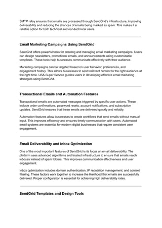 SMTP relay ensures that emails are processed through SendGrid’s infrastructure, improving
deliverability and reducing the chances of emails being marked as spam. This makes it a
reliable option for both technical and non-technical users.
Email Marketing Campaigns Using SendGrid
SendGrid offers powerful tools for creating and managing email marketing campaigns. Users
can design newsletters, promotional emails, and announcements using customizable
templates. These tools help businesses communicate effectively with their audience.
Marketing campaigns can be targeted based on user behavior, preferences, and
engagement history. This allows businesses to send relevant content to the right audience at
the right time. USA Super Service guides users in developing effective email marketing
strategies using SendGrid.
Transactional Emails and Automation Features
Transactional emails are automated messages triggered by specific user actions. These
include order confirmations, password resets, account notifications, and subscription
updates. SendGrid ensures that these emails are delivered quickly and reliably.
Automation features allow businesses to create workflows that send emails without manual
input. This improves efficiency and ensures timely communication with users. Automated
email systems are essential for modern digital businesses that require consistent user
engagement.
Email Deliverability and Inbox Optimization
One of the most important features of SendGrid is its focus on email deliverability. The
platform uses advanced algorithms and trusted infrastructure to ensure that emails reach
inboxes instead of spam folders. This improves communication effectiveness and user
engagement.
Inbox optimization includes domain authentication, IP reputation management, and content
filtering. These factors work together to increase the likelihood that emails are successfully
delivered. Proper configuration is essential for achieving high deliverability rates.
SendGrid Templates and Design Tools
 