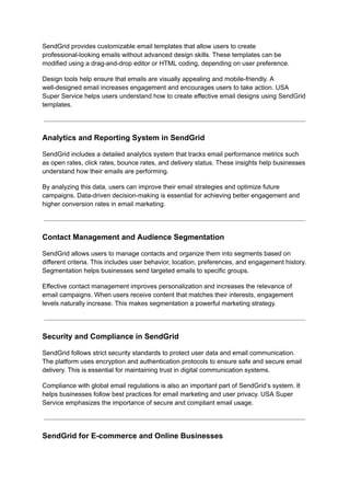 SendGrid provides customizable email templates that allow users to create
professional-looking emails without advanced design skills. These templates can be
modified using a drag-and-drop editor or HTML coding, depending on user preference.
Design tools help ensure that emails are visually appealing and mobile-friendly. A
well-designed email increases engagement and encourages users to take action. USA
Super Service helps users understand how to create effective email designs using SendGrid
templates.
Analytics and Reporting System in SendGrid
SendGrid includes a detailed analytics system that tracks email performance metrics such
as open rates, click rates, bounce rates, and delivery status. These insights help businesses
understand how their emails are performing.
By analyzing this data, users can improve their email strategies and optimize future
campaigns. Data-driven decision-making is essential for achieving better engagement and
higher conversion rates in email marketing.
Contact Management and Audience Segmentation
SendGrid allows users to manage contacts and organize them into segments based on
different criteria. This includes user behavior, location, preferences, and engagement history.
Segmentation helps businesses send targeted emails to specific groups.
Effective contact management improves personalization and increases the relevance of
email campaigns. When users receive content that matches their interests, engagement
levels naturally increase. This makes segmentation a powerful marketing strategy.
Security and Compliance in SendGrid
SendGrid follows strict security standards to protect user data and email communication.
The platform uses encryption and authentication protocols to ensure safe and secure email
delivery. This is essential for maintaining trust in digital communication systems.
Compliance with global email regulations is also an important part of SendGrid’s system. It
helps businesses follow best practices for email marketing and user privacy. USA Super
Service emphasizes the importance of secure and compliant email usage.
SendGrid for E-commerce and Online Businesses
 