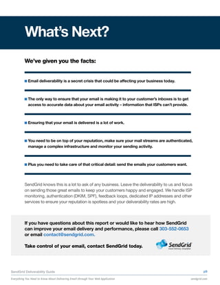 What’s Next?
          We’ve given you the facts:


            Email deliverability is a secret crisis that could be affecting your business today.



            The only way to ensure that your email is making it to your customer’s inboxes is to get
            access to accurate data about your email activity – information that ISPs can’t provide.



            Ensuring that your email is delivered is a lot of work.



            You need to be on top of your reputation, make sure your mail streams are authenticated,
            manage a complex infrastructure and monitor your sending activity.



            Plus you need to take care of that critical detail: send the emails your customers want.




          SendGrid knows this is a lot to ask of any business. Leave the deliverability to us and focus
          on sending those great emails to keep your customers happy and engaged. We handle ISP
          monitoring, authentication (DKIM, SPF), feedback loops, dedicated IP addresses and other
          services to ensure your reputation is spotless and your deliverability rates are high.



          If you have questions about this report or would like to hear how SendGrid
          can improve your email delivery and performance, please call 303-552-0653
          or email contact@sendgrid.com.

          Take control of your email, contact SendGrid today.




SendGrid Deliverability Guide                                                                                   p9

Everything You Need to Know About Delivering Email through Your Web Application                        sendgrid.com
 
