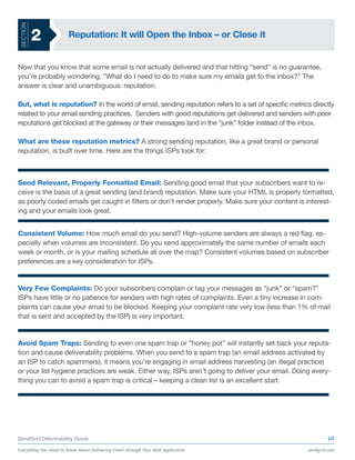 SECTION

           2           Reputation: It will Open the Inbox – or Close it


Now that you know that some email is not actually delivered and that hitting “send” is no guarantee,
you’re probably wondering, “What do I need to do to make sure my emails get to the inbox?” The
answer is clear and unambiguous: reputation.

But, what is reputation? In the world of email, sending reputation refers to a set of specific metrics directly
related to your email sending practices. Senders with good reputations get delivered and senders with poor
reputations get blocked at the gateway or their messages land in the “junk” folder instead of the inbox.

What are these reputation metrics? A strong sending reputation, like a great brand or personal
reputation, is built over time. Here are the things ISPs look for:



Send Relevant, Properly Formatted Email: Sending good email that your subscribers want to re-
ceive is the basis of a great sending (and brand) reputation. Make sure your HTML is properly formatted,
as poorly coded emails get caught in filters or don’t render properly. Make sure your content is interest-
ing and your emails look great.


Consistent Volume: How much email do you send? High-volume senders are always a red flag, es-
pecially when volumes are inconsistent. Do you send approximately the same number of emails each
week or month, or is your mailing schedule all over the map? Consistent volumes based on subscriber
preferences are a key consideration for ISPs.


Very Few Complaints: Do your subscribers complain or tag your messages as “junk” or “spam?”
ISPs have little or no patience for senders with high rates of complaints. Even a tiny increase in com-
plaints can cause your email to be blocked. Keeping your complaint rate very low (less than 1% of mail
that is sent and accepted by the ISP) is very important.


Avoid Spam Traps: Sending to even one spam trap or “honey pot” will instantly set back your reputa-
tion and cause deliverability problems. When you send to a spam trap (an email address activated by
an ISP to catch spammers), it means you’re engaging in email address harvesting (an illegal practice)
or your list hygiene practices are weak. Either way, ISPs aren’t going to deliver your email. Doing every-
thing you can to avoid a spam trap is critical – keeping a clean list is an excellent start.




SendGrid Deliverability Guide                                                                                 p2

Everything You Need to Know About Delivering Email through Your Web Application                      sendgrid.com
 