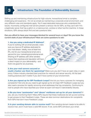 SECTION


           3           Infrastructure: The Foundation of Deliverability Success


Setting up and maintaining infrastructure for high-volume, transactional email is complex,
challenging and expensive. It’s not as simple as maintaining a corporate email environment, and
very different rules and standards apply. You’ll need dedicated resources who understand the
issues. Incorrectly configured mail servers present a serious risk for ISPs, as they can’t tell if it’s
a legitimate server that has a glitch or a malicious bot, zombie or other harmful machine. In these
situations, ISPs always block first and ask questions later.

Can you afford to have your messages blocked for several hours or days? Do you know the
current state of your infrastructure? Here are some questions to ask:

           1. Are you using a dedicated IP Address?
           If you’re working with an email provider, make
           sure you have an IP address dedicated to
           your mail stream. Ideally, have at least two
           IPs, one for your transactional email and a
           second for your marketing/promotional email.
           Sharing an IP address with other senders
           means their practices and reputation will have
           a direct impact on your deliverability – and
           that’s not good for any business.

           2. Are your mail servers secured or
           could a hacker use them for spamming? Make sure you don’t have an open relay or open
           proxy. Follow industry standard best practices for network and server security. All the best
           mailing practices don’t matter if you don’t have control of your environment.

           3. Are you signed up for ISP Feedback Loops? And do you have a process for managing
           complaints? Not only do you need to get signed up for all major ISP Feedback Loops but you
           also need a process for rapidly removing email addresses that log complaints. Continuing to
           mail to people who have reported your email as spam will result in deliverability failures.

           4. Do you have “postmaster” and “abuse” mailboxes set-up for all your domains? If
           yes, are you monitoring them? Many ISPs require that these mailboxes be set-up and working
           to get access to their Feedback Loops. These are also common destinations for complaints
           from ISPs that don’t have Feedback Loops.

           5. Is your sending domain able to receive mail? Your sending domain needs to be able to
           receive mail, and it must have a valid MX record. If not, some ISPs will block your email.


SendGrid Deliverability Guide                                                                             p4

Everything You Need to Know About Delivering Email through Your Web Application                  sendgrid.com
 