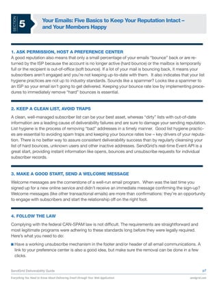 SECTION
                       Your Emails: Five Basics to Keep Your Reputation Intact –
           5           and Your Members Happy



1. ASK PERMISSION, HOST A PREFERENCE CENTER
A good reputation also means that only a small percentage of your emails “bounce” back or are re-
turned by the ISP because the account is no longer active (hard bounce) or the mailbox is temporarily
full or the recipient is out-of-office (soft bounce). If a lot of your mail is bouncing back, it means your
subscribers aren’t engaged and you’re not keeping up-to-date with them. It also indicates that your list
hygiene practices are not up to industry standards. Sounds like a spammer? Looks like a spammer to
an ISP so your email isn’t going to get delivered. Keeping your bounce rate low by implementing proce-
dures to immediately remove “hard” bounces is essential.


2. KEEP A CLEAN LIST, AVOID TRAPS
A clean, well-managed subscriber list can be your best asset, whereas “dirty” lists with out-of-date
information are a leading cause of deliverability failures and are sure to damage your sending reputation.
List hygiene is the process of removing “bad” addresses in a timely manner. Good list hygiene practic-
es are essential to avoiding spam traps and keeping your bounce rates low – key drivers of your reputa-
tion. There is no better way to assure consistent deliverability success than by regularly cleansing your
list of hard bounces, unknown users and other inactive addresses. SendGrid’s real-time Event API is a
great start, providing instant information like opens, bounces and unsubscribe requests for individual
subscriber records.


3. MAKE A GOOD START, SEND A WELCOME MESSAGE
Welcome messages are the cornerstone of a well-run email program. When was the last time you
signed up for a new online service and didn’t receive an immediate message confirming the sign-up?
Welcome messages (like other transactional emails) are more than confirmations: they’re an opportunity
to engage with subscribers and start the relationship off on the right foot.


4. FOLLOW THE LAW
Complying with the federal CAN-SPAM law is not difficult. The requirements are straightforward and
most legitimate programs were adhering to these standards long before they were legally required.
Here’s what you need to do:
    Have a working unsubscribe mechanism in the footer and/or header of all email communications. A
    link to your preference center is also a good idea, but make sure the removal can be done in a few
    clicks.


SendGrid Deliverability Guide                                                                              p7

Everything You Need to Know About Delivering Email through Your Web Application                   sendgrid.com
 