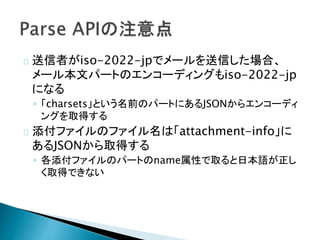 送信者がiso-2022-jpでメールを送信した場合、
メール本文パートのエンコーディングもiso-2022-jp
になる
◦ 「charsets」という名前のパートにあるJSONからエンコーディ
ングを取得する
添付ファイルのファイル名は「attachment-info」に
あるJSONから取得する
◦ 各添付ファイルのパートのname属性で取ると日本語が正し
く取得できない
 
