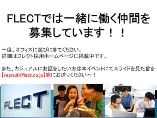 FLECTでは一緒に働く仲間を
募集しています！！
一度、オフィスに遊びにきてください。
詳細はフレクト採用ホームページに掲載中です。
また、カジュアルにお話をしたい方は本イベントにてスライドを見た旨を
【recruit@flect.co.jp】宛にお送りください～！
 