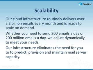 ScalabilityOur cloud infrastructure routinely delivers over a 2 billion emails every month and is ready to scale on demand.Whether you need to send 200 emails a day or 200 million emails a day, we adjust dynamically to meet your needs.Our infrastructure eliminates the need for you to to predict, provision and maintain mail server capacity.