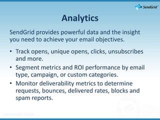 AnalyticsSendGrid provides powerful data and the insight you need to achieve your email objectives.Track opens, unique opens, clicks, unsubscribes and more.Segment metrics and ROI performance by email type, campaign, or custom categories.Monitor deliverability metrics to determine requests, bounces, delivered rates, blocks and spam reports.