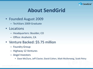About SendGridFounded August 2009TechStars 2009 GraduateLocationsHeadquarters: Boulder, CO Office: Anaheim, CAVenture Backed: $5.75 millionFoundry GroupHighway 12 VenturesAngel Investors Dave McClure, Jeff Clavier, David Cohen, Matt Mullenweg, Scott Petry