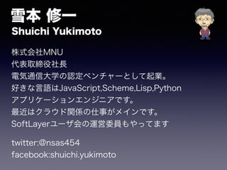 ѩ һ
Shuichi Yukimoto
ʽMNU
ȡL
늚ͨŴѧJ٥`ȤI
äZJavaScript,Scheme,Lisp,Python
ץꥱ`󥨥󥸥˥Ǥ
ϥ饦vS¤ᥤǤ
SoftLayer`\ίTäƤޤ
twitter:@nsas454
facebook:shuichi.yukimoto
 