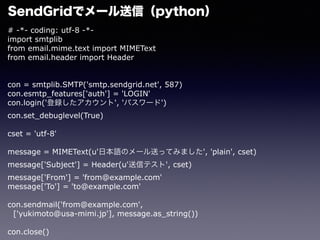 # -*- coding: utf-8 -*-
import smtplib
from email.mime.text import MIMEText
from email.header import Header
con = smtplib.SMTP('smtp.sendgrid.net', 587)
con.esmtp_features['auth'] = 'LOGIN'
con.login('h', 'ѥ`')
con.set_debuglevel(True)
cset = 'utf-8'
message = MIMEText(u'ձZΥ`ͤäƤߤޤ', 'plain', cset)
message['Subject'] = Header(u'ťƥ', cset)
message['From'] = 'from@example.com'
message['To'] = 'to@example.com'????
con.sendmail('from@example.com',
['yukimoto@usa-mimi.jp'], message.as_string())
con.close()
SendGridǥ`ţpython
 