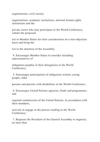 organizations, civil society
organizations, academic institutions, national human rights
institutions and the
private sector who may participate in the World Conference,
submit the proposed
list to Member States for their consideration on a non-objection
basis and bring the
list to the attention of the Assembly;
4. Encourages Member States to consider including
representatives of
indigenous peoples in their delegations to the World
Conference;
5. Encourages participation of indigenous women, young
people, older
persons and persons with disabilities in the World Conference;
6. Encourages United Nations agencies, funds and programmes,
and
regional commissions of the United Nations, in accordance with
their mandates,
actively to engage in the process leading to the World
Conference;
7. Requests the President of the General Assembly to organize,
no later than
 