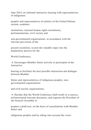 June 2014, an informal interactive hearing with representatives
of indigenous
peoples and representatives of entities of the United Nations
system, academic
institutions, national human rights institutions,
parliamentarians, civil society and
non-governmental organizations, in accordance with the
relevant provisions of the
present resolution, to provide valuable input into the
preparatory process for the
World Conference;
8. Encourages Member States actively to participate in the
interactive
hearing to facilitate the best possible interaction and dialogue
between Member
States and representatives of indigenous peoples, non-
governmental organizations
and civil society organizations;
9. Decides that the World Conference shall result in a concise,
actionoriented outcome document, and requests the President of
the General Assembly to
prepare a draft text, on the basis of consultations with Member
States and
indigenous peoples and by taking into account the views
 