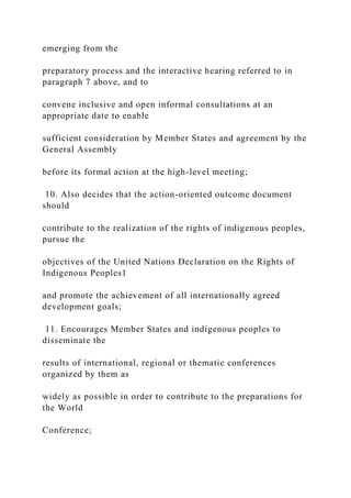 emerging from the
preparatory process and the interactive hearing referred to in
paragraph 7 above, and to
convene inclusive and open informal consultations at an
appropriate date to enable
sufficient consideration by Member States and agreement by the
General Assembly
before its formal action at the high-level meeting;
10. Also decides that the action-oriented outcome document
should
contribute to the realization of the rights of indigenous peoples,
pursue the
objectives of the United Nations Declaration on the Rights of
Indigenous Peoples1
and promote the achievement of all internationally agreed
development goals;
11. Encourages Member States and indigenous peoples to
disseminate the
results of international, regional or thematic conferences
organized by them as
widely as possible in order to contribute to the preparations for
the World
Conference;
 