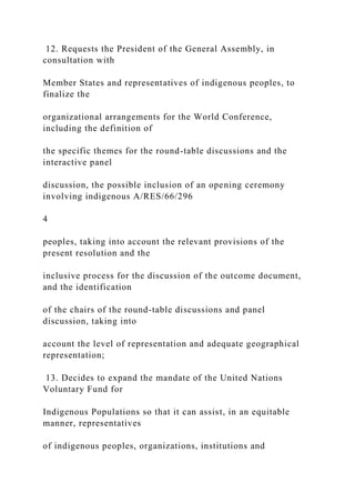 12. Requests the President of the General Assembly, in
consultation with
Member States and representatives of indigenous peoples, to
finalize the
organizational arrangements for the World Conference,
including the definition of
the specific themes for the round-table discussions and the
interactive panel
discussion, the possible inclusion of an opening ceremony
involving indigenous A/RES/66/296
4
peoples, taking into account the relevant provisions of the
present resolution and the
inclusive process for the discussion of the outcome document,
and the identification
of the chairs of the round-table discussions and panel
discussion, taking into
account the level of representation and adequate geographical
representation;
13. Decides to expand the mandate of the United Nations
Voluntary Fund for
Indigenous Populations so that it can assist, in an equitable
manner, representatives
of indigenous peoples, organizations, institutions and
 
