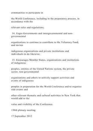 communities to participate in
the World Conference, including in the preparatory process, in
accordance with the
relevant rules and regulations;
14. Urges Governments and intergovernmental and non-
governmental
organizations to continue to contribute to the Voluntary Fund,
and invites
indigenous organizations and private institutions and
individuals to do likewise;
15. Encourages Member States, organizations and institutions
of indigenous
peoples, entities of the United Nations system, the private
sector, non-governmental
organizations and others to actively support activities and
events of indigenous
peoples in preparation for the World Conference and to organize
side events and
other relevant thematic and cultural activities in New York that
would add to the
value and visibility of the Conference.
130th plenary meeting
17 September 2012
 
