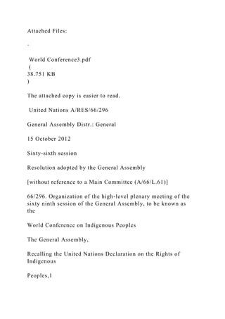 Attached Files:
·
World Conference3.pdf
(
38.751 KB
)
The attached copy is easier to read.
United Nations A/RES/66/296
General Assembly Distr.: General
15 October 2012
Sixty-sixth session
Resolution adopted by the General Assembly
[without reference to a Main Committee (A/66/L.61)]
66/296. Organization of the high-level plenary meeting of the
sixty ninth session of the General Assembly, to be known as
the
World Conference on Indigenous Peoples
The General Assembly,
Recalling the United Nations Declaration on the Rights of
Indigenous
Peoples,1
 