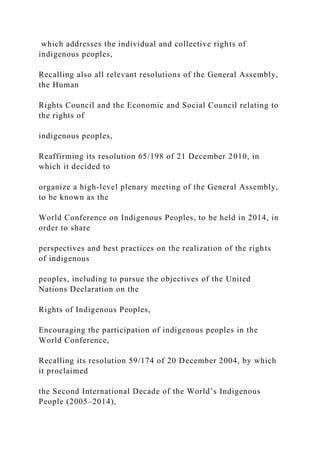 which addresses the individual and collective rights of
indigenous peoples,
Recalling also all relevant resolutions of the General Assembly,
the Human
Rights Council and the Economic and Social Council relating to
the rights of
indigenous peoples,
Reaffirming its resolution 65/198 of 21 December 2010, in
which it decided to
organize a high-level plenary meeting of the General Assembly,
to be known as the
World Conference on Indigenous Peoples, to be held in 2014, in
order to share
perspectives and best practices on the realization of the rights
of indigenous
peoples, including to pursue the objectives of the United
Nations Declaration on the
Rights of Indigenous Peoples,
Encouraging the participation of indigenous peoples in the
World Conference,
Recalling its resolution 59/174 of 20 December 2004, by which
it proclaimed
the Second International Decade of the World’s Indigenous
People (2005–2014),
 