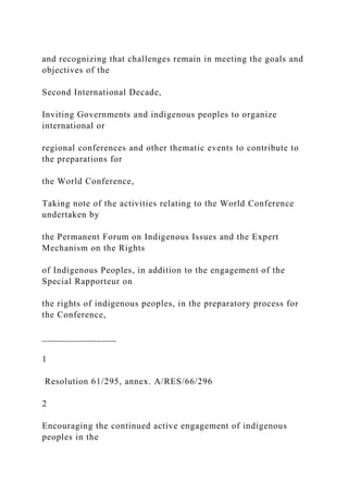 and recognizing that challenges remain in meeting the goals and
objectives of the
Second International Decade,
Inviting Governments and indigenous peoples to organize
international or
regional conferences and other thematic events to contribute to
the preparations for
the World Conference,
Taking note of the activities relating to the World Conference
undertaken by
the Permanent Forum on Indigenous Issues and the Expert
Mechanism on the Rights
of Indigenous Peoples, in addition to the engagement of the
Special Rapporteur on
the rights of indigenous peoples, in the preparatory process for
the Conference,
_______________
1
Resolution 61/295, annex. A/RES/66/296
2
Encouraging the continued active engagement of indigenous
peoples in the
 