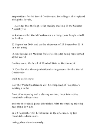 preparations for the World Conference, including at the regional
and global levels,
1. Decides that the high-level plenary meeting of the General
Assembly to
be known as the World Conference on Indigenous Peoples shall
be held on
22 September 2014 and on the afternoon of 23 September 2014
in New York;
2. Encourages all Member States to consider being represented
at the World
Conference at the level of Head of State or Government;
3. Decides that the organizational arrangements for the World
Conference
shall be as follows:
(a) The World Conference will be composed of two plenary
meetings in the
form of an opening and a closing session, three interactive
round-table discussions
and one interactive panel discussion, with the opening meeting
beginning at 9 a.m.
on 22 September 2014, followed, in the afternoon, by two
round-table discussions
taking place simultaneously;
 