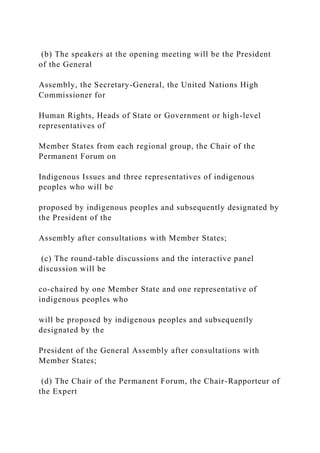 (b) The speakers at the opening meeting will be the President
of the General
Assembly, the Secretary-General, the United Nations High
Commissioner for
Human Rights, Heads of State or Government or high-level
representatives of
Member States from each regional group, the Chair of the
Permanent Forum on
Indigenous Issues and three representatives of indigenous
peoples who will be
proposed by indigenous peoples and subsequently designated by
the President of the
Assembly after consultations with Member States;
(c) The round-table discussions and the interactive panel
discussion will be
co-chaired by one Member State and one representative of
indigenous peoples who
will be proposed by indigenous peoples and subsequently
designated by the
President of the General Assembly after consultations with
Member States;
(d) The Chair of the Permanent Forum, the Chair-Rapporteur of
the Expert
 