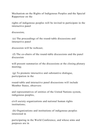 Mechanism on the Rights of Indigenous Peoples and the Special
Rapporteur on the
rights of indigenous peoples will be invited to participate in the
interactive panel
discussion;
(e) The proceedings of the round-table discussions and
interactive panel
discussion will be webcast;
(f) The co-chairs of the round-table discussions and the panel
discussion
will present summaries of the discussions at the closing plenary
meeting;
(g) To promote interactive and substantive dialogue,
participation in the
round-table and interactive panel discussions will include
Member States, observers
and representatives of entities of the United Nations system,
indigenous peoples,
civil society organizations and national human rights
institutions;
(h) Organizations and institutions of indigenous peoples
interested in
participating in the World Conference, and whose aims and
purposes are in
 