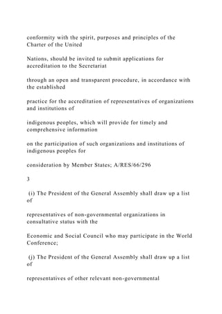 conformity with the spirit, purposes and principles of the
Charter of the United
Nations, should be invited to submit applications for
accreditation to the Secretariat
through an open and transparent procedure, in accordance with
the established
practice for the accreditation of representatives of organizations
and institutions of
indigenous peoples, which will provide for timely and
comprehensive information
on the participation of such organizations and institutions of
indigenous peoples for
consideration by Member States; A/RES/66/296
3
(i) The President of the General Assembly shall draw up a list
of
representatives of non-governmental organizations in
consultative status with the
Economic and Social Council who may participate in the World
Conference;
(j) The President of the General Assembly shall draw up a list
of
representatives of other relevant non-governmental
 