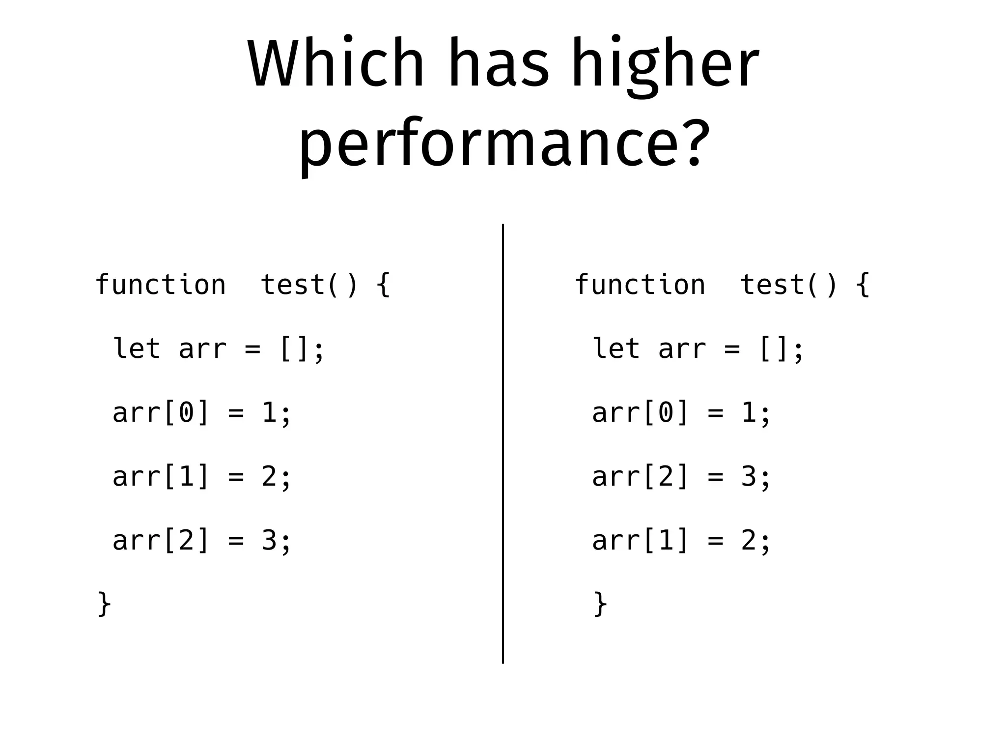Which has higher
performance?
function test() {
let arr = [];
arr[0] = 1;
arr[1] = 2;
arr[2] = 3;
}
function test() {
let arr = [];
arr[0] = 1;
arr[2] = 3;
arr[1] = 2;
}
 