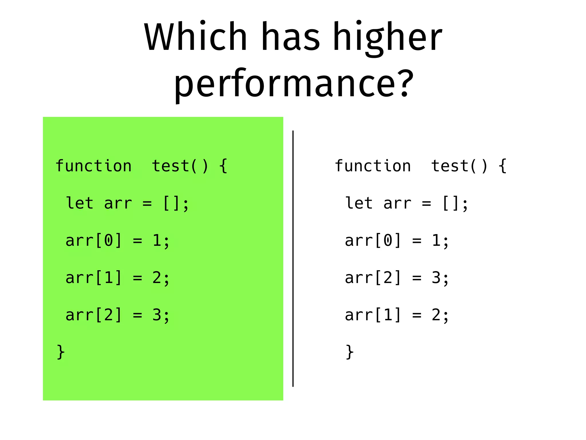 Which has higher
performance?
function test() {
let arr = [];
arr[0] = 1;
arr[1] = 2;
arr[2] = 3;
}
function test() {
let arr = [];
arr[0] = 1;
arr[2] = 3;
arr[1] = 2;
}
 