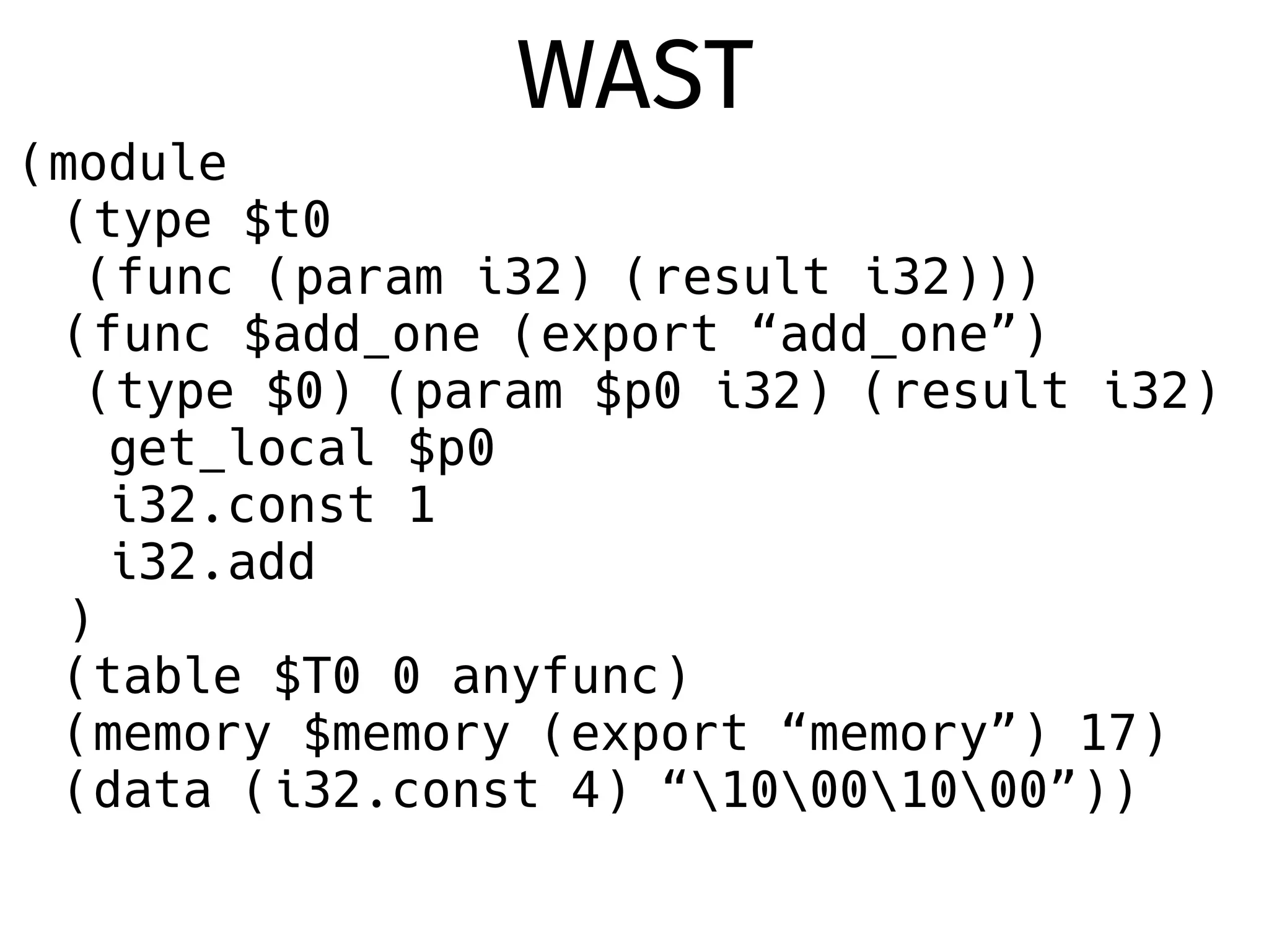 (module
(type $t0
(func (param i32) (result i32)))
(func $add_one (export “add_one”)
(type $0) (param $p0 i32) (result i32)
get_local $p0
i32.const 1
i32.add
)
(table $T0 0 anyfunc)
(memory $memory (export “memory”) 17)
(data (i32.const 4) “10001000”))
WAST
 