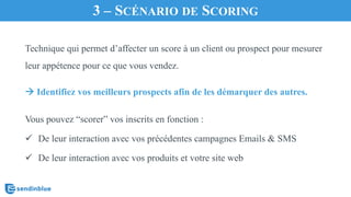 3 – SCÉNARIO DE SCORING
Technique qui permet d’affecter un score à un client ou prospect pour mesurer
leur appétence pour ce que vous vendez.
à Identifiez vos meilleurs prospects afin de les démarquer des autres.
Vous pouvez “scorer” vos inscrits en fonction :
ü De leur interaction avec vos précédentes campagnes Emails & SMS
ü De leur interaction avec vos produits et votre site web
 
