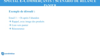 Exemple de déroulé :
Email 1 : +3h après l’abandon
à Rappel, avec image des produits
à Lien vers panier
à Réassurance
SPÉCIAL E-COMMERÇANTS : SCÉNARIO DE RELANCE
PANIER
 