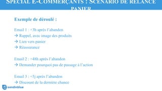 Exemple de déroulé :
Email 1 : +3h après l’abandon
à Rappel, avec image des produits
à Lien vers panier
à Réassurance
Email 2 : +48h après l’abandon
à Demander pourquoi pas de passage à l’action
Email 3 : +5j après l’abandon
à Discount de la dernière chance
SPÉCIAL E-COMMERÇANTS : SCÉNARIO DE RELANCE
PANIER
 