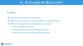 Leviers :
à Profiter d’une attention au maximum
à Apporter des conseils sur comment utiliser le produit acheté
à Affiner davantage la recommandation de produits
• A partir des pages visitées
• A partir des produits précédemment achetés
• A partir de la réactivité aux emails précédents
4 – SCÉNARIO DE RÉTENTION
 