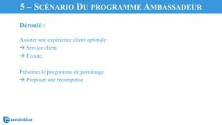 Déroulé :
Assurer une expérience client optimale
à Service client
à Ecoute
Présenter le programme de parrainage
à Proposer une récompense
5.	
  Transformer	
  vos	
  clients	
  en	
  ambassadeurs5 – SCÉNARIO DU PROGRAMME AMBASSADEUR
 