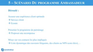 Déroulé :
Assurer une expérience client optimale
à Service client
à Ecoute
Présenter le programme de parrainage
à Proposer une recompense
Misez sur vos contacts les plus impliqués
à Liste dynamique des ouvreurs fréquents, des clients au NPS score élevé,…
5 – SCÉNARIO DU PROGRAMME AMBASSADEUR
 